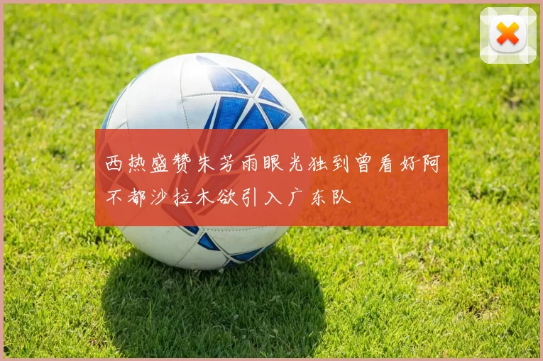 西热盛赞朱芳雨眼光独到曾看好阿不都沙拉木欲引入广东队