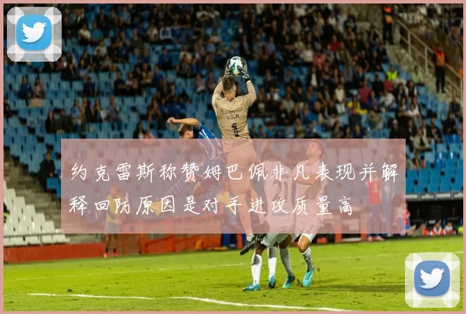 约克雷斯称赞姆巴佩非凡表现并解释回防原因是对手进攻质量高