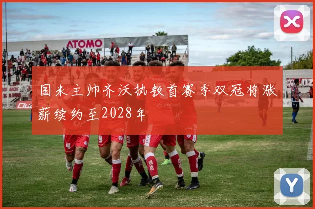 国米主帅齐沃执教首赛季双冠将涨薪续约至2028年