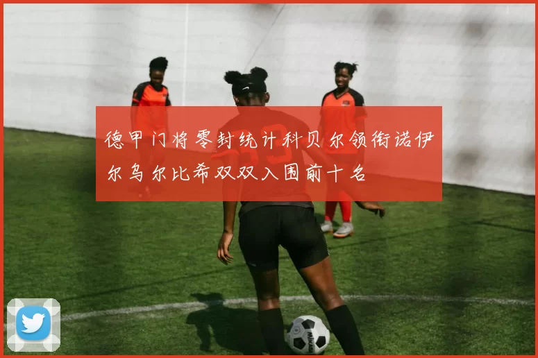 德甲门将零封统计科贝尔领衔诺伊尔乌尔比希双双入围前十名