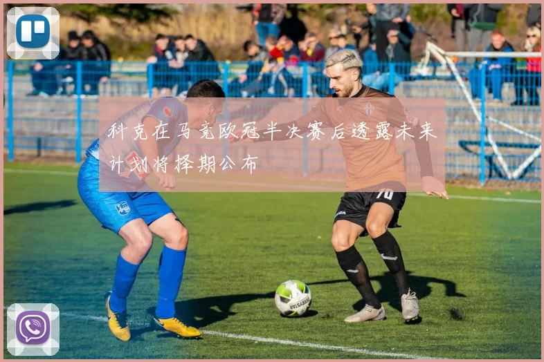 科克在马竞欧冠半决赛后透露未来计划将择期公布