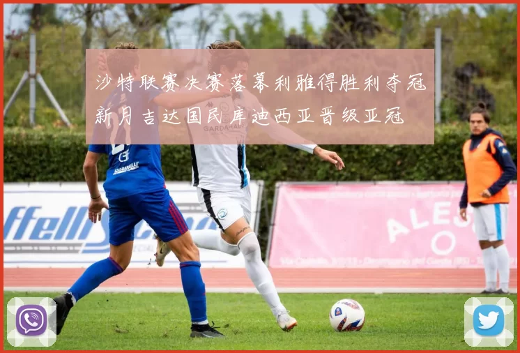 沙特联赛决赛落幕利雅得胜利夺冠新月吉达国民库迪西亚晋级亚冠