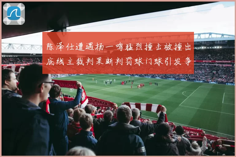 陈泽仕遭遇杨一鸣猛烈撞击被撞出底线主裁判果断判罚球门球引发争议