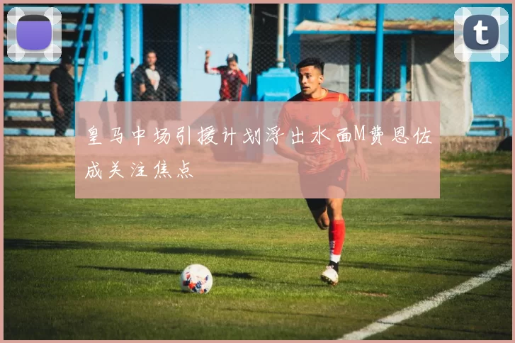 皇马中场引援计划浮出水面M费恩佐成关注焦点