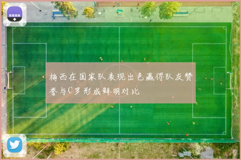 梅西在国家队表现出色赢得队友赞誉与C罗形成鲜明对比