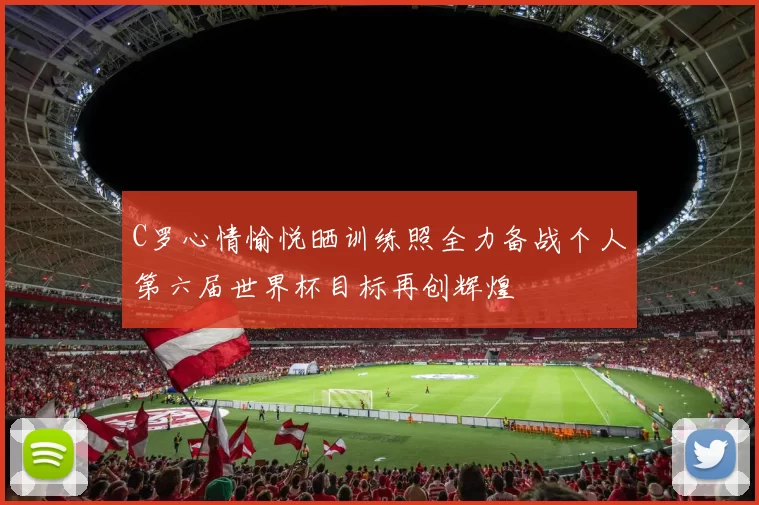 C罗心情愉悦晒训练照全力备战个人第六届世界杯目标再创辉煌