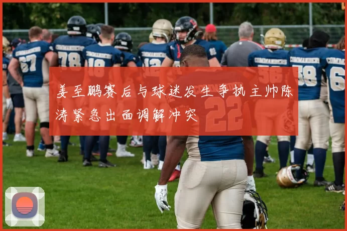 姜至鹏赛后与球迷发生争执主帅陈涛紧急出面调解冲突