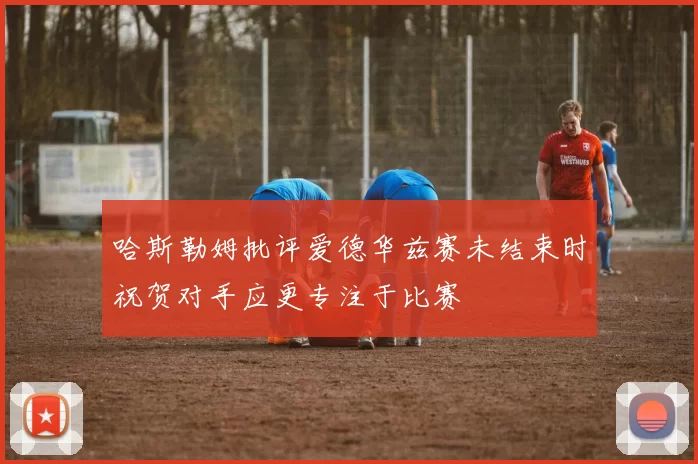 哈斯勒姆批评爱德华兹赛未结束时祝贺对手应更专注于比赛