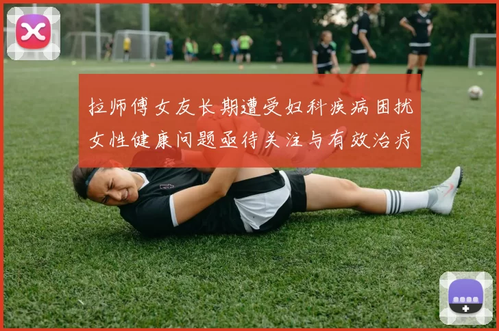 拉师傅女友长期遭受妇科疾病困扰女性健康问题亟待关注与有效治疗方案