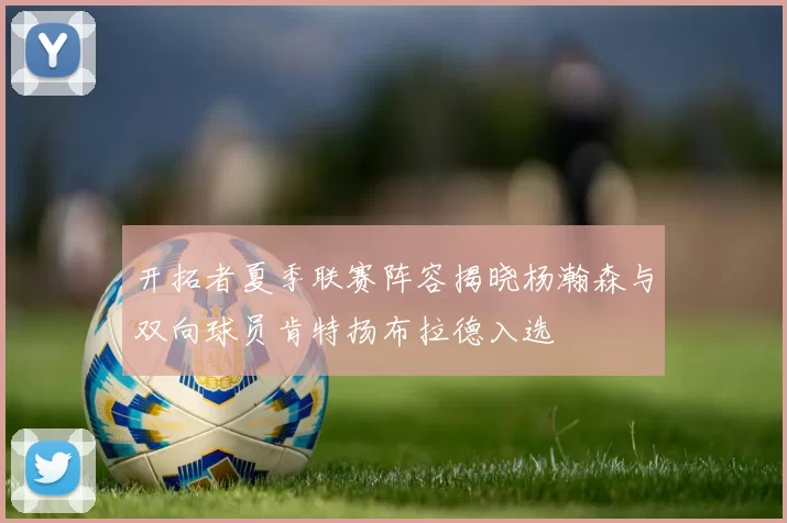 开拓者夏季联赛阵容揭晓杨瀚森与双向球员肯特扬布拉德入选
